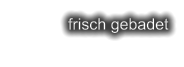 frisch gebadet